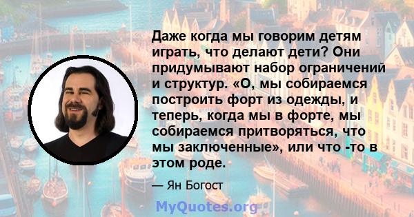 Даже когда мы говорим детям играть, что делают дети? Они придумывают набор ограничений и структур. «О, мы собираемся построить форт из одежды, и теперь, когда мы в форте, мы собираемся притворяться, что мы заключенные», 