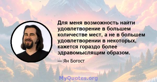 Для меня возможность найти удовлетворение в большем количестве мест, а не в большем удовлетворении в некоторых, кажется гораздо более здравомыслящим образом.