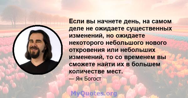 Если вы начнете день, на самом деле не ожидаете существенных изменений, но ожидаете некоторого небольшого нового откровения или небольших изменений, то со временем вы сможете найти их в большем количестве мест.