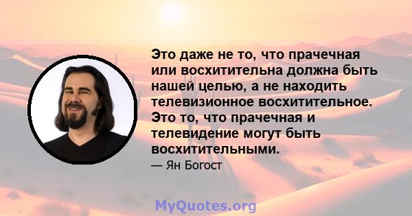 Это даже не то, что прачечная или восхитительна должна быть нашей целью, а не находить телевизионное восхитительное. Это то, что прачечная и телевидение могут быть восхитительными.