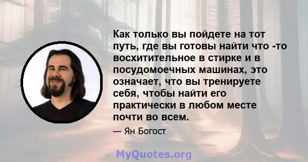 Как только вы пойдете на тот путь, где вы готовы найти что -то восхитительное в стирке и в посудомоечных машинах, это означает, что вы тренируете себя, чтобы найти его практически в любом месте почти во всем.