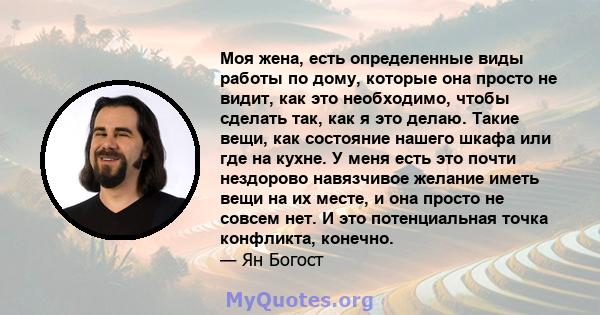 Моя жена, есть определенные виды работы по дому, которые она просто не видит, как это необходимо, чтобы сделать так, как я это делаю. Такие вещи, как состояние нашего шкафа или где на кухне. У меня есть это почти