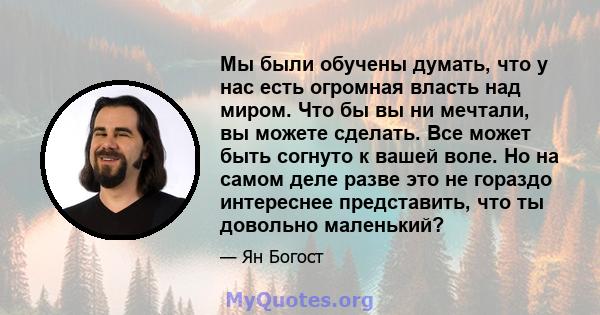 Мы были обучены думать, что у нас есть огромная власть над миром. Что бы вы ни мечтали, вы можете сделать. Все может быть согнуто к вашей воле. Но на самом деле разве это не гораздо интереснее представить, что ты