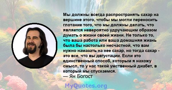 Мы должны всегда распространять сахар на вершине этого, чтобы мы могли переносить глотание того, что мы должны делать, что является невероятно удручающим образом думать о жизни своей жизни. Не только то, что ваша работа 