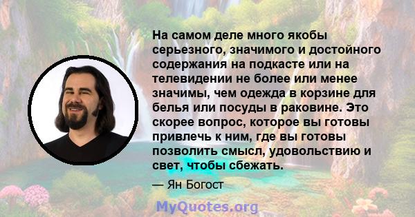 На самом деле много якобы серьезного, значимого и достойного содержания на подкасте или на телевидении не более или менее значимы, чем одежда в корзине для белья или посуды в раковине. Это скорее вопрос, которое вы