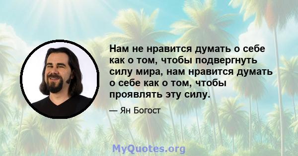 Нам не нравится думать о себе как о том, чтобы подвергнуть силу мира, нам нравится думать о себе как о том, чтобы проявлять эту силу.