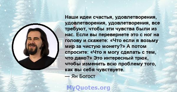 Наши идеи счастья, удовлетворения, удовлетворения, удовлетворения, все требуют, чтобы эти чувства были из нас. Если вы перевернете это с ног на голову и скажете: «Что если я возьму мир за чистую монету?» А потом