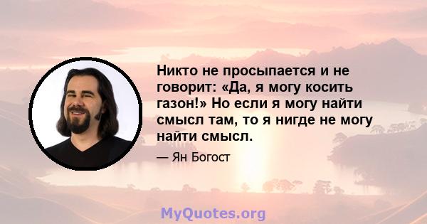 Никто не просыпается и не говорит: «Да, я могу косить газон!» Но если я могу найти смысл там, то я нигде не могу найти смысл.