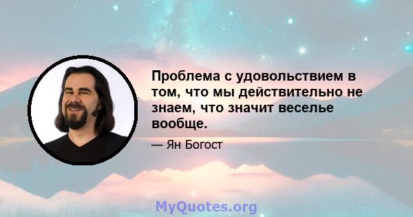 Проблема с удовольствием в том, что мы действительно не знаем, что значит веселье вообще.