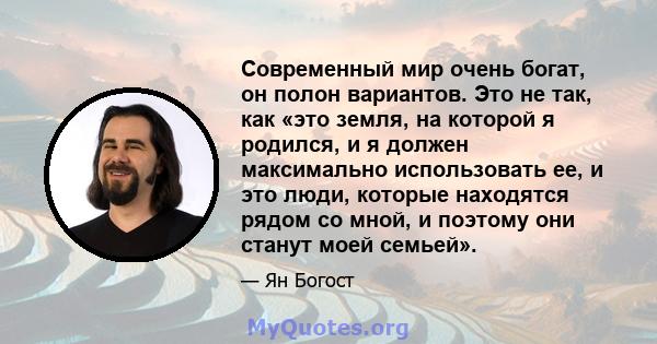 Современный мир очень богат, он полон вариантов. Это не так, как «это земля, на которой я родился, и я должен максимально использовать ее, и это люди, которые находятся рядом со мной, и поэтому они станут моей семьей».