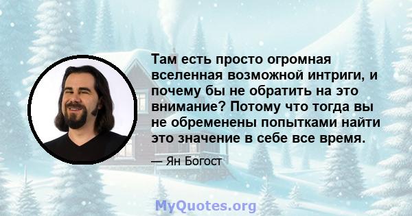 Там есть просто огромная вселенная возможной интриги, и почему бы не обратить на это внимание? Потому что тогда вы не обременены попытками найти это значение в себе все время.