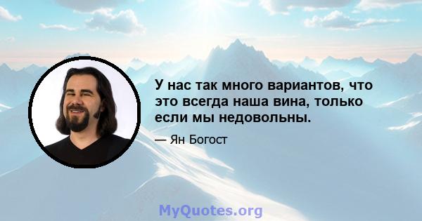 У нас так много вариантов, что это всегда наша вина, только если мы недовольны.