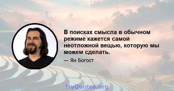 В поисках смысла в обычном режиме кажется самой неотложной вещью, которую мы можем сделать.