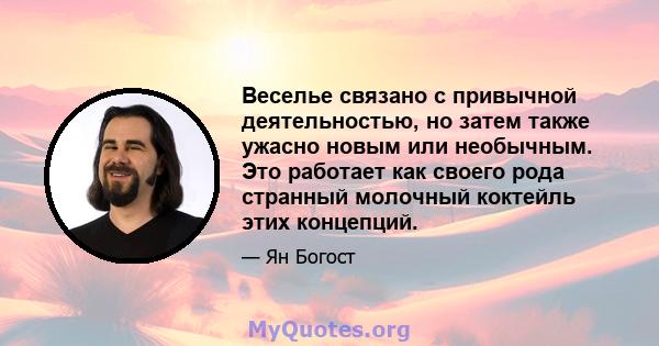 Веселье связано с привычной деятельностью, но затем также ужасно новым или необычным. Это работает как своего рода странный молочный коктейль этих концепций.