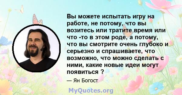 Вы можете испытать игру на работе, не потому, что вы возитесь или тратите время или что -то в этом роде, а потому, что вы смотрите очень глубоко и серьезно и спрашиваете, что возможно, что можно сделать с ними, какие