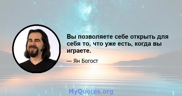 Вы позволяете себе открыть для себя то, что уже есть, когда вы играете.