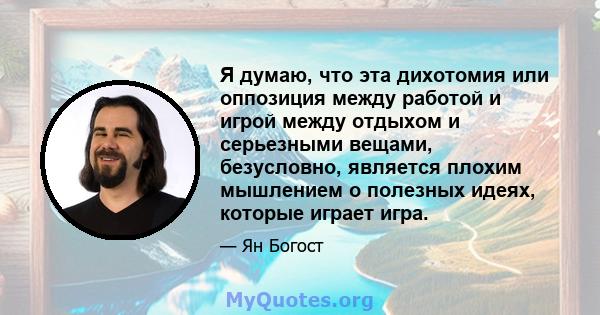 Я думаю, что эта дихотомия или оппозиция между работой и игрой между отдыхом и серьезными вещами, безусловно, является плохим мышлением о полезных идеях, которые играет игра.