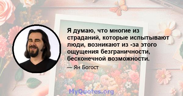 Я думаю, что многие из страданий, которые испытывают люди, возникают из -за этого ощущения безграничности, бесконечной возможности.