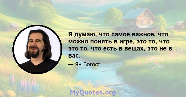 Я думаю, что самое важное, что можно понять в игре, это то, что это то, что есть в вещах, это не в вас.