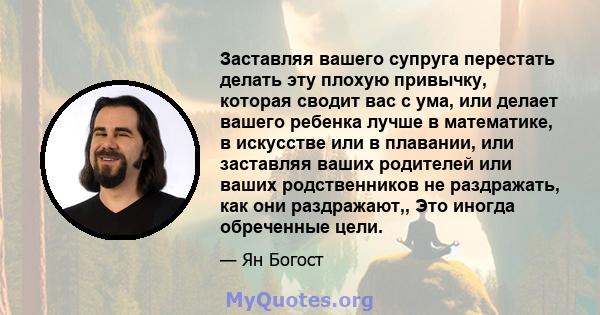 Заставляя вашего супруга перестать делать эту плохую привычку, которая сводит вас с ума, или делает вашего ребенка лучше в математике, в искусстве или в плавании, или заставляя ваших родителей или ваших родственников не 