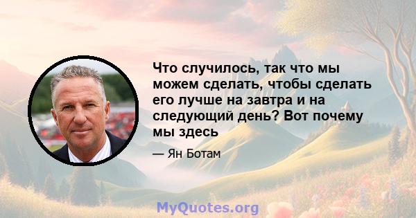 Что случилось, так что мы можем сделать, чтобы сделать его лучше на завтра и на следующий день? Вот почему мы здесь