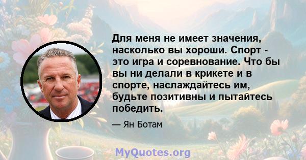 Для меня не имеет значения, насколько вы хороши. Спорт - это игра и соревнование. Что бы вы ни делали в крикете и в спорте, наслаждайтесь им, будьте позитивны и пытайтесь победить.