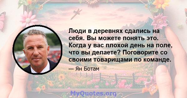 Люди в деревнях сдались на себя. Вы можете понять это. Когда у вас плохой день на поле, что вы делаете? Поговорите со своими товарищами по команде.