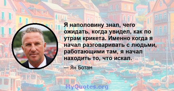 Я наполовину знал, чего ожидать, когда увидел, как по утрам крикета. Именно когда я начал разговаривать с людьми, работающими там, я начал находить то, что искал.