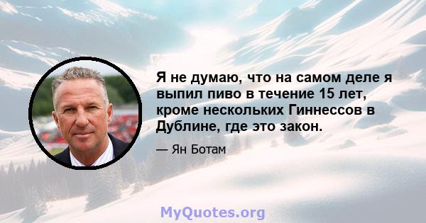 Я не думаю, что на самом деле я выпил пиво в течение 15 лет, кроме нескольких Гиннессов в Дублине, где это закон.