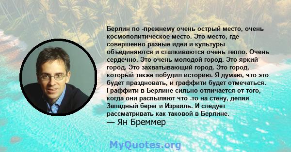 Берлин по -прежнему очень острый место, очень космополитическое место. Это место, где совершенно разные идеи и культуры объединяются и сталкиваются очень тепло. Очень сердечно. Это очень молодой город. Это яркий город.