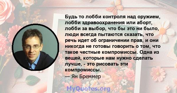 Будь то лобби контроля над оружием, лобби здравоохранения или аборт, лобби за выбор, что бы это ни было, люди всегда пытаются сказать, что речь идет об ограничении прав, и они никогда не готовы говорить о том, что такое 