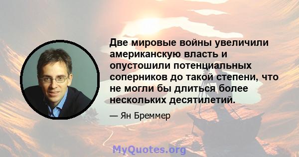 Две мировые войны увеличили американскую власть и опустошили потенциальных соперников до такой степени, что не могли бы длиться более нескольких десятилетий.