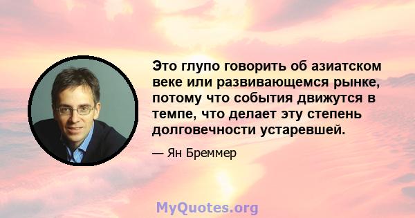 Это глупо говорить об азиатском веке или развивающемся рынке, потому что события движутся в темпе, что делает эту степень долговечности устаревшей.