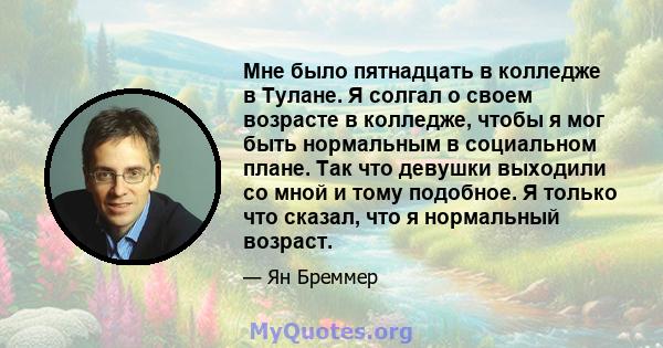 Мне было пятнадцать в колледже в Тулане. Я солгал о своем возрасте в колледже, чтобы я мог быть нормальным в социальном плане. Так что девушки выходили со мной и тому подобное. Я только что сказал, что я нормальный