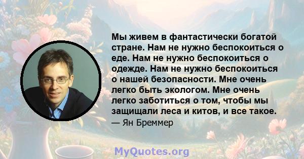 Мы живем в фантастически богатой стране. Нам не нужно беспокоиться о еде. Нам не нужно беспокоиться о одежде. Нам не нужно беспокоиться о нашей безопасности. Мне очень легко быть экологом. Мне очень легко заботиться о