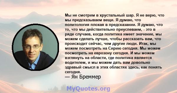 Мы не смотрим в хрустальный шар. Я не верю, что мы предсказываем вещи. Я думаю, что политология плохая в предсказании. Я думаю, что то, что мы действительно преуспеваем, - это в ряде случаев, когда политика имеет