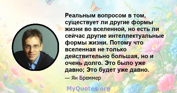 Реальным вопросом в том, существует ли другие формы жизни во вселенной, но есть ли сейчас другие интеллектуальные формы жизни. Потому что вселенная не только действительно большая, но и очень долго. Это было уже давно;