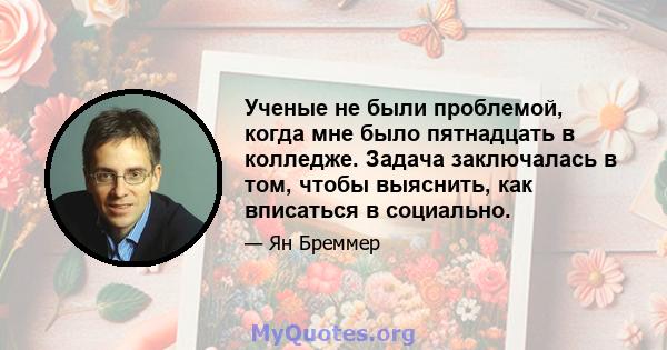 Ученые не были проблемой, когда мне было пятнадцать в колледже. Задача заключалась в том, чтобы выяснить, как вписаться в социально.