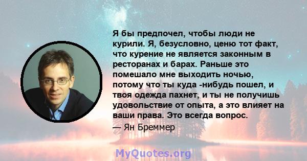 Я бы предпочел, чтобы люди не курили. Я, безусловно, ценю тот факт, что курение не является законным в ресторанах и барах. Раньше это помешало мне выходить ночью, потому что ты куда -нибудь пошел, и твоя одежда пахнет,