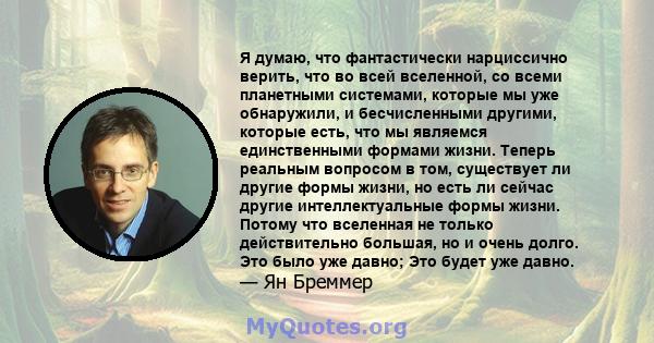 Я думаю, что фантастически нарциссично верить, что во всей вселенной, со всеми планетными системами, которые мы уже обнаружили, и бесчисленными другими, которые есть, что мы являемся единственными формами жизни. Теперь