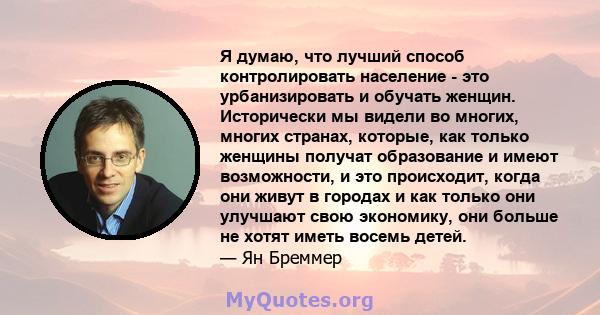 Я думаю, что лучший способ контролировать население - это урбанизировать и обучать женщин. Исторически мы видели во многих, многих странах, которые, как только женщины получат образование и имеют возможности, и это