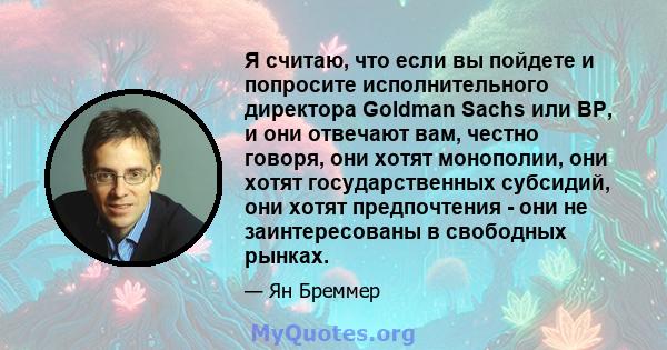 Я считаю, что если вы пойдете и попросите исполнительного директора Goldman Sachs или BP, и они отвечают вам, честно говоря, они хотят монополии, они хотят государственных субсидий, они хотят предпочтения - они не