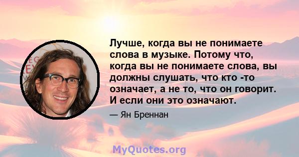 Лучше, когда вы не понимаете слова в музыке. Потому что, когда вы не понимаете слова, вы должны слушать, что кто -то означает, а не то, что он говорит. И если они это означают.