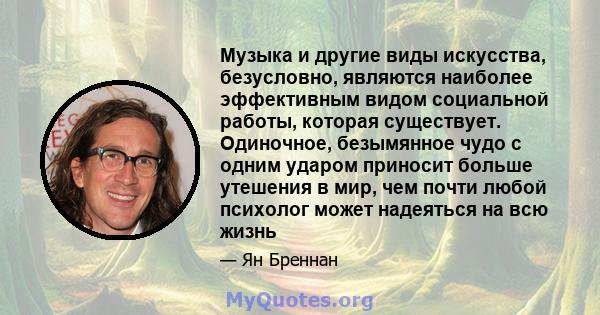 Музыка и другие виды искусства, безусловно, являются наиболее эффективным видом социальной работы, которая существует. Одиночное, безымянное чудо с одним ударом приносит больше утешения в мир, чем почти любой психолог