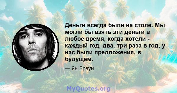 Деньги всегда были на столе. Мы могли бы взять эти деньги в любое время, когда хотели - каждый год, два, три раза в год, у нас были предложения, в будущем.