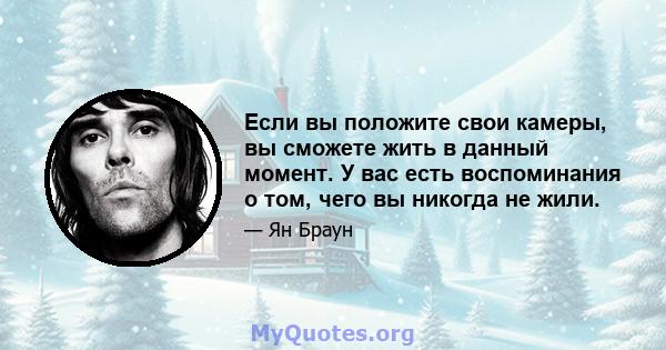 Если вы положите свои камеры, вы сможете жить в данный момент. У вас есть воспоминания о том, чего вы никогда не жили.