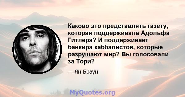 Каково это представлять газету, которая поддерживала Адольфа Гитлера? И поддерживает банкира каббалистов, которые разрушают мир? Вы голосовали за Тори?