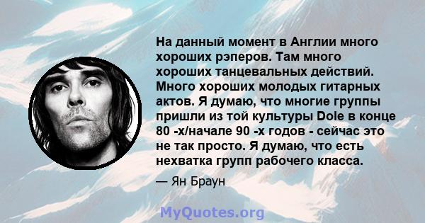 На данный момент в Англии много хороших рэперов. Там много хороших танцевальных действий. Много хороших молодых гитарных актов. Я думаю, что многие группы пришли из той культуры Dole в конце 80 -х/начале 90 -х годов -