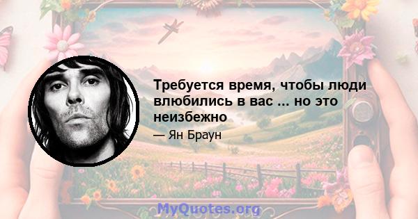 Требуется время, чтобы люди влюбились в вас ... но это неизбежно