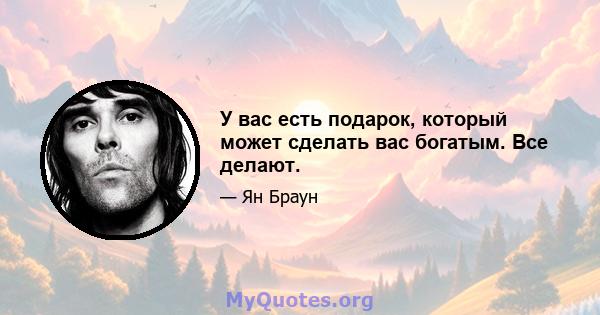 У вас есть подарок, который может сделать вас богатым. Все делают.